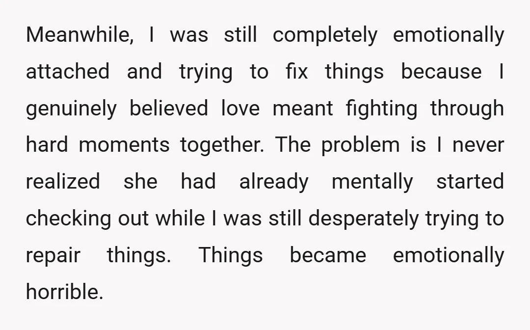 Meanwhile, I was still completely emotionally attached and trying to fix things because I genuinely believed love meant fighting through hard moments together. The problem is I never realized she...