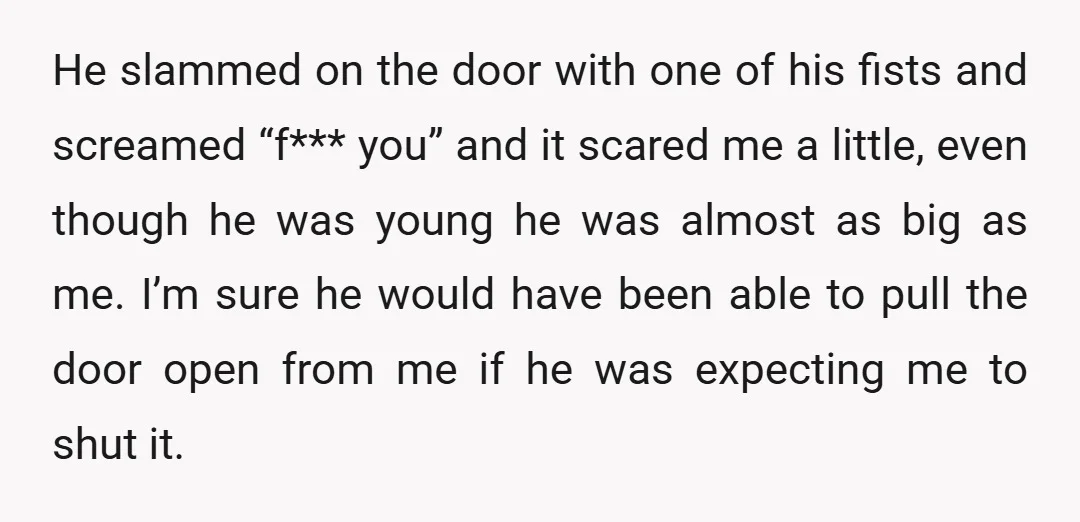 He slammed on the door with one of his fists and screamed “f*** you” and it scared me a little, even though he was young he was almost as big...