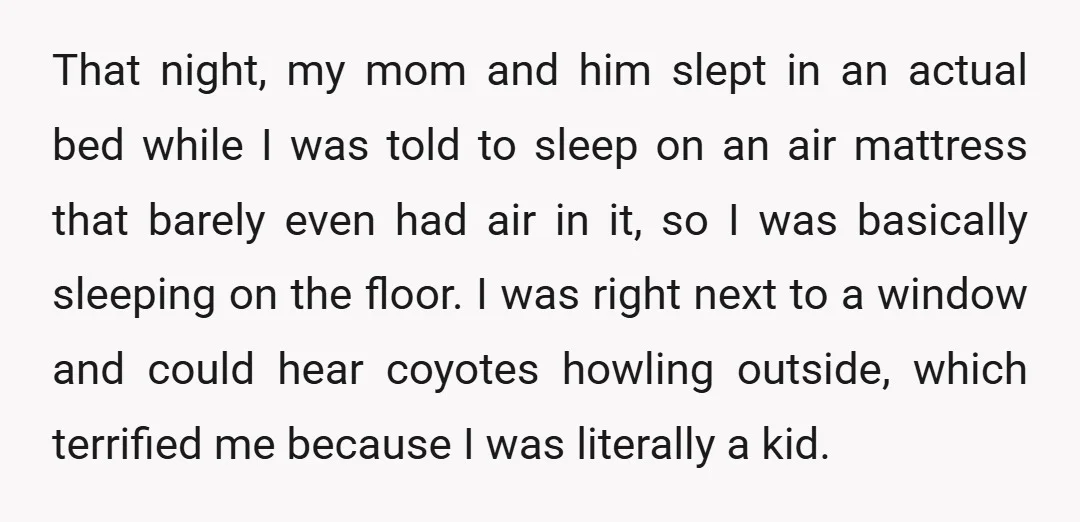 That night, my mom and him slept in an actual bed while I was told to sleep on an air mattress that barely even had air in it, so I...