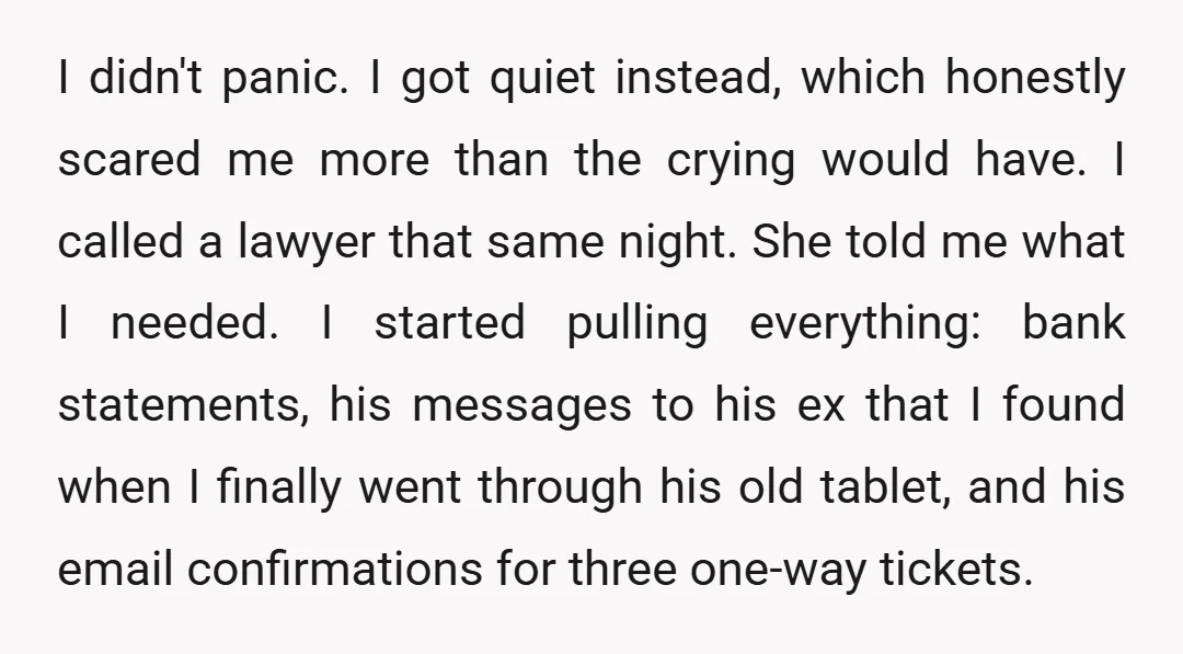 I didn't panic. I got quiet instead, which honestly scared me more than the crying would have. I called a lawyer that same night. She told me what I needed....