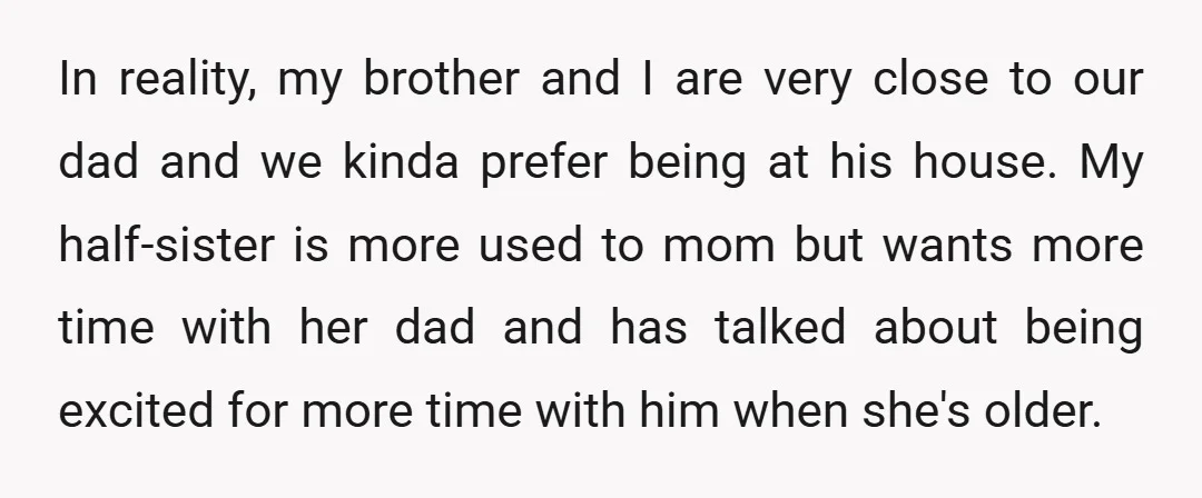 In reality, my brother and I are very close to our dad and we kinda prefer being at his house. My half-sister is more used to mom but wants more...