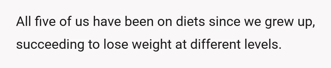 All five of us have been on diets since we grew up, succeeding to lose weight at different levels.