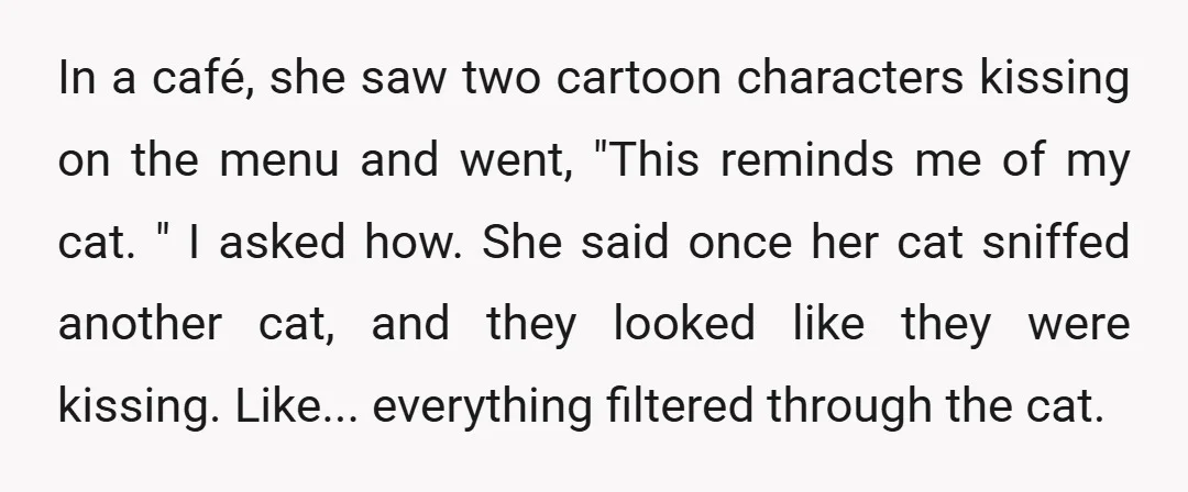 In a café, she saw two cartoon characters kissing on the menu and went, "This reminds me of my cat. " I asked how. She said once her cat sniffed...