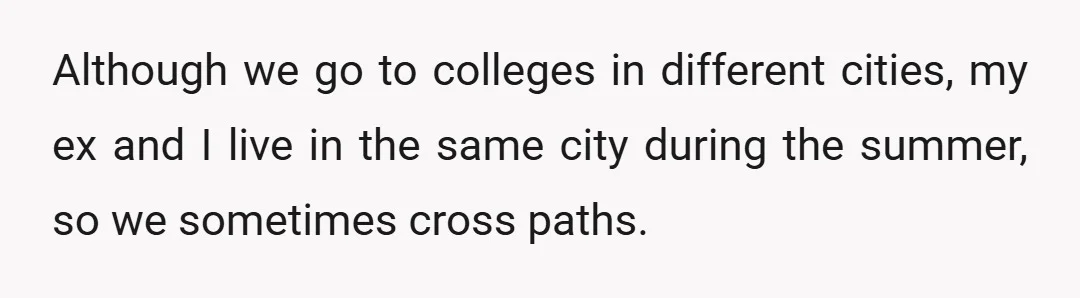 Although we go to colleges in different cities, my ex and I live in the same city during the summer, so we sometimes cross paths.
