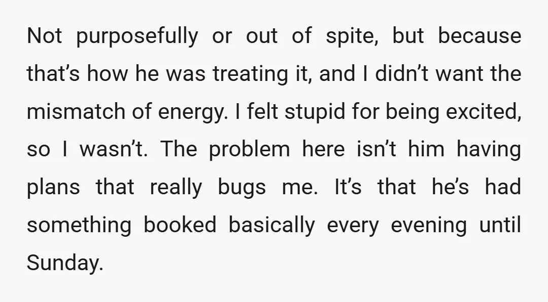 Not purposefully or out of spite, but because that’s how he was treating it, and I didn’t want the mismatch of energy. I felt stupid for being excited, so I...