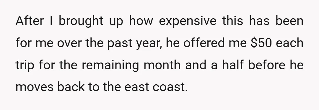 After I brought up how expensive this has been for me over the past year, he offered me $50 each trip for the remaining month and a half before he...
