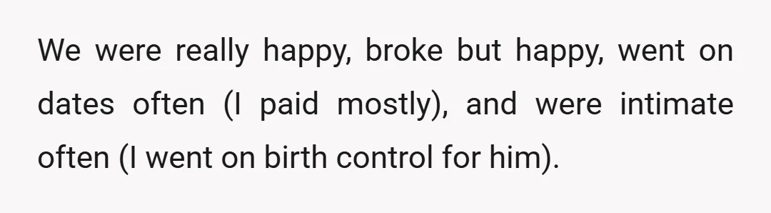We were really happy, broke but happy, went on dates often (I paid mostly), and were intimate often (I went on birth control for him).