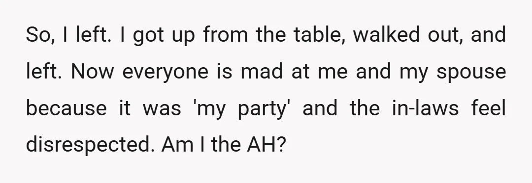 So, I left. I got up from the table, walked out, and left. Now everyone is mad at me and my spouse because it was 'my party' and the in-laws...