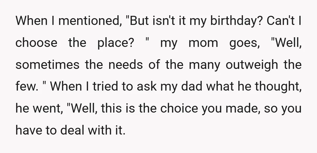 When I mentioned, "But isn't it my birthday? Can't I choose the place? " my mom goes, "Well, sometimes the needs of the many outweigh the few. " When I...