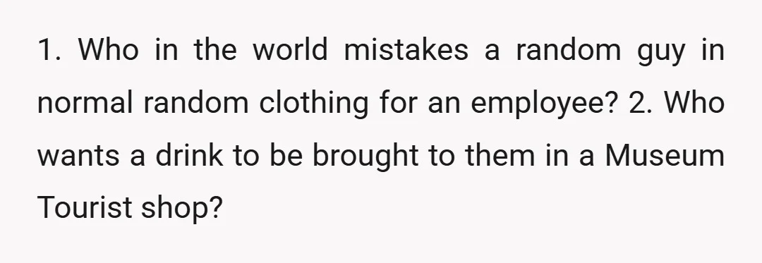 1. Who in the world mistakes a random guy in normal random clothing for an employee? 2. Who wants a drink to be brought to them in a Museum Tourist...