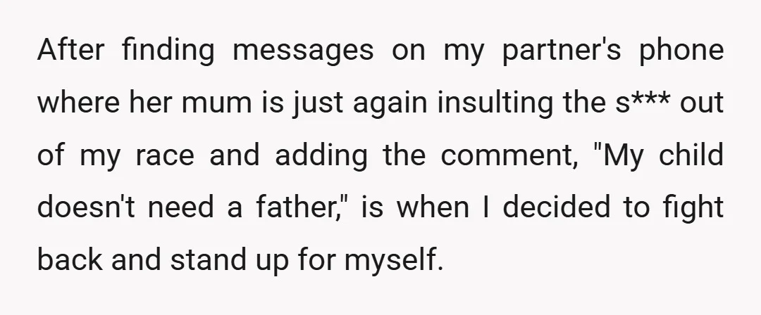 After finding messages on my partner's phone where her mum is just again insulting the s*** out of my race and adding the comment, "My child doesn't need a father,"...