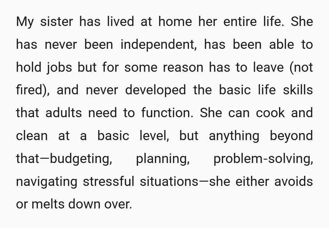 My sister has lived at home her entire life. She has never been independent, has been able to hold jobs but for some reason has to leave (not fired), and...