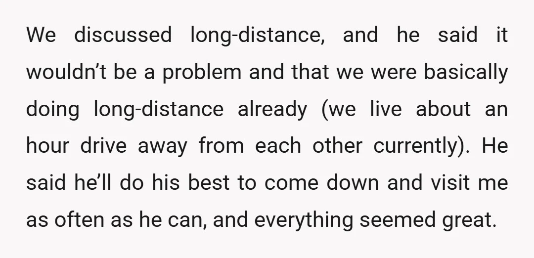 We discussed long-distance, and he said it wouldn’t be a problem and that we were basically doing long-distance already (we live about an hour drive away from each other currently)....