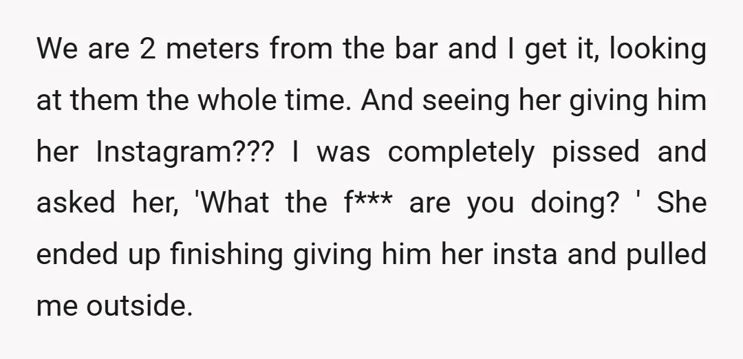 We are 2 meters from the bar and I get it, looking at them the whole time. And seeing her giving him her Instagram??? I was completely pissed and asked...