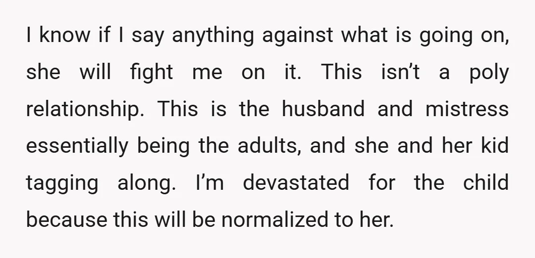 I know if I say anything against what is going on, she will fight me on it. This isn’t a poly relationship. This is the husband and mistress essentially being...