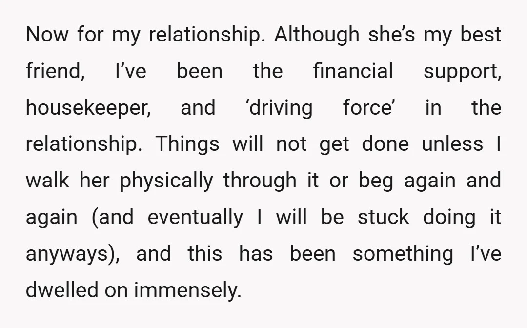 Now for my relationship. Although she’s my best friend, I’ve been the financial support, housekeeper, and ‘driving force’ in the relationship. Things will not get done unless I walk her...