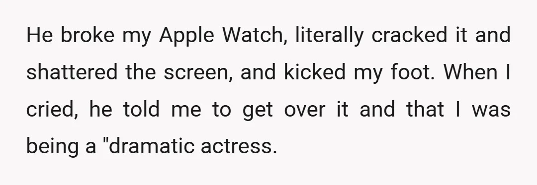He broke my Apple Watch, literally cracked it and shattered the screen, and kicked my foot. When I cried, he told me to get over it and that I was...
