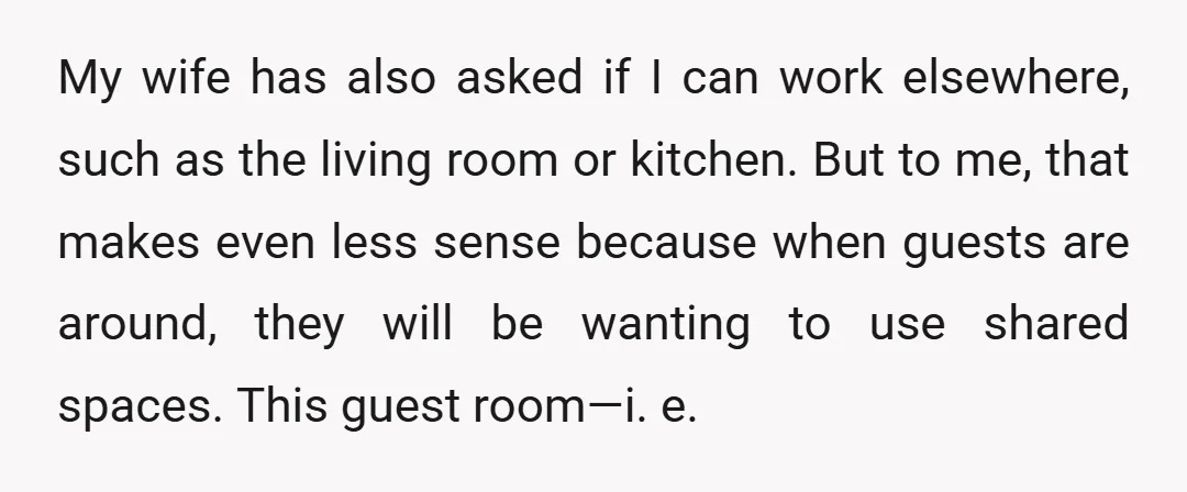 My wife has also asked if I can work elsewhere, such as the living room or kitchen. But to me, that makes even less sense because when guests are around,...