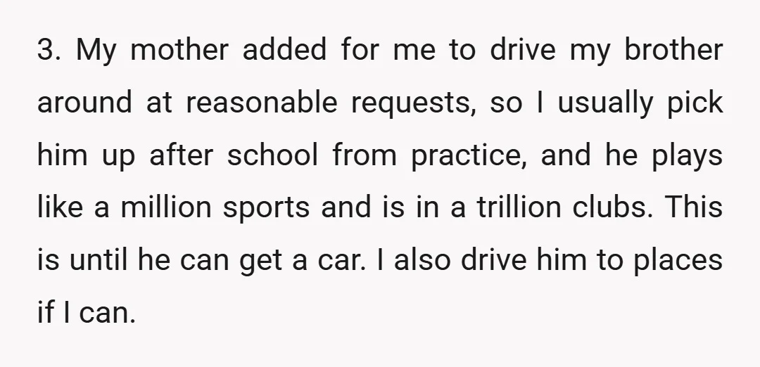 3. My mother added for me to drive my brother around at reasonable requests, so I usually pick him up after school from practice, and he plays like a million...