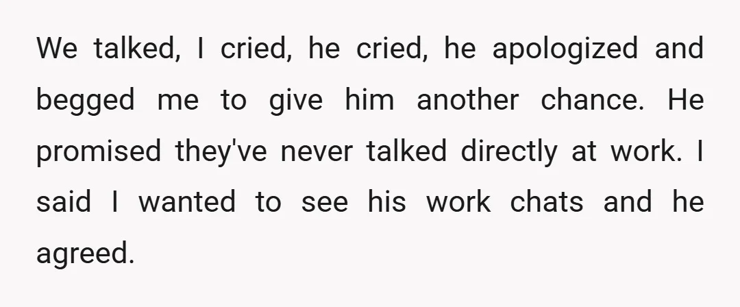 We talked, I cried, he cried, he apologized and begged me to give him another chance. He promised they've never talked directly at work. I said I wanted to see...