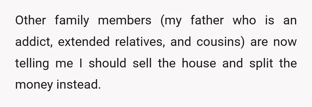 Other family members (my father who is an addict, extended relatives, and cousins) are now telling me I should sell the house and split the money instead.
