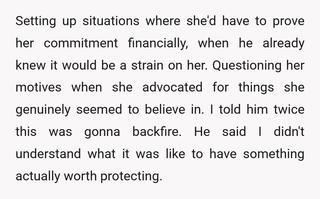 Setting up situations where she'd have to prove her commitment financially, when he already knew it would be a strain on her. Questioning her motives when she advocated for things...