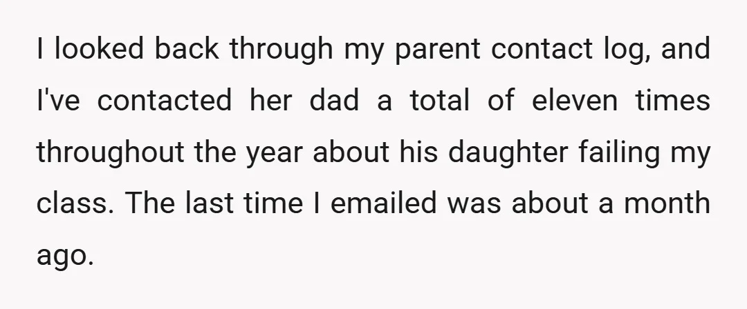 I looked back through my parent contact log, and I've contacted her dad a total of eleven times throughout the year about his daughter failing my class. The last time...