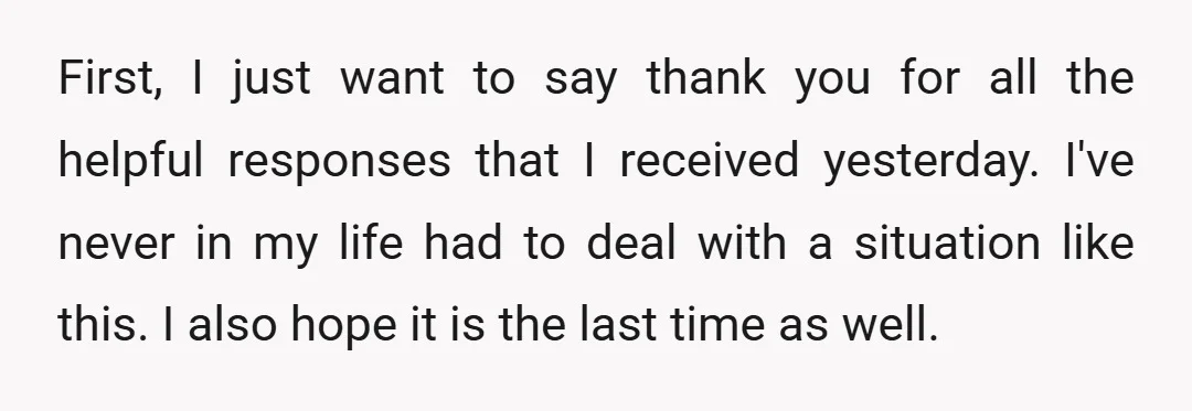 First, I just want to say thank you for all the helpful responses that I received yesterday. I've never in my life had to deal with a situation like this....