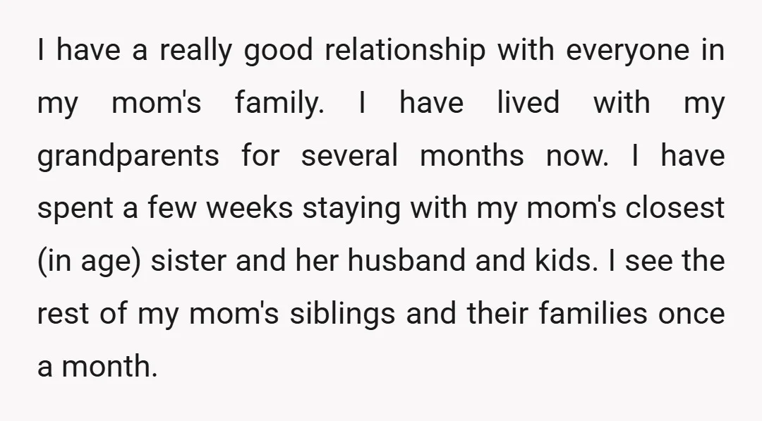 I have a really good relationship with everyone in my mom's family. I have lived with my grandparents for several months now. I have spent a few weeks staying with...