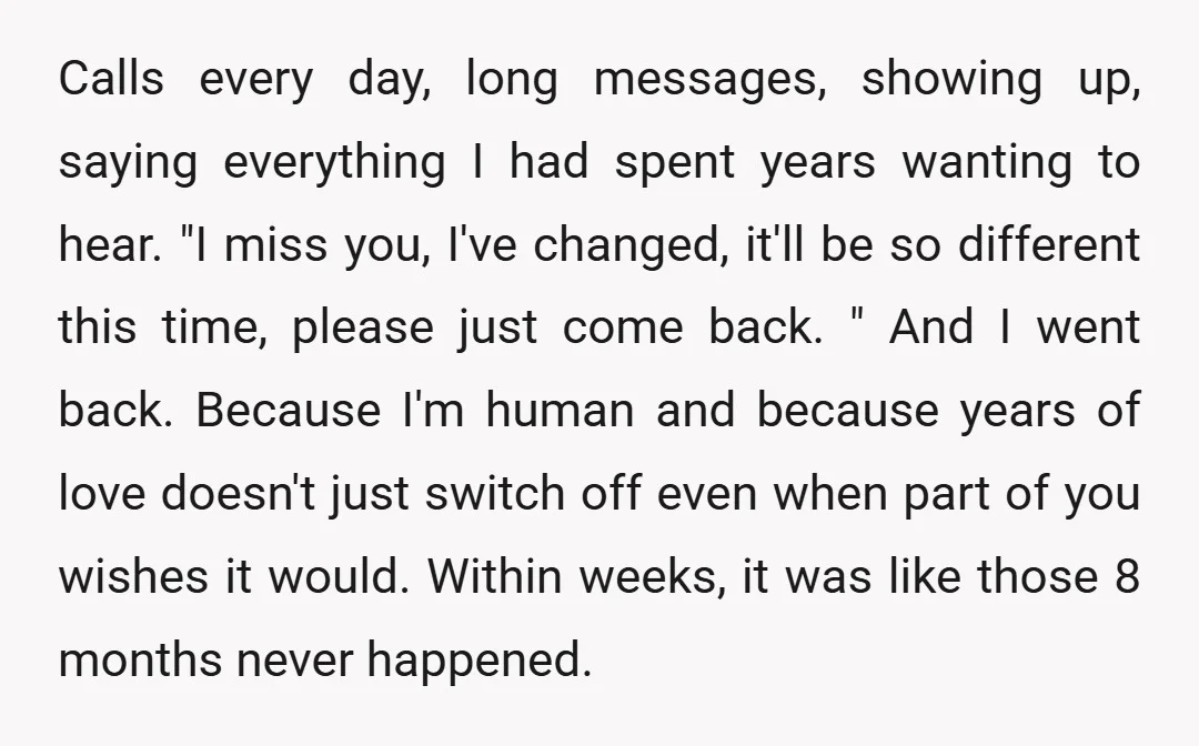 Calls every day, long messages, showing up, saying everything I had spent years wanting to hear. "I miss you, I've changed, it'll be so different this time, please just come...