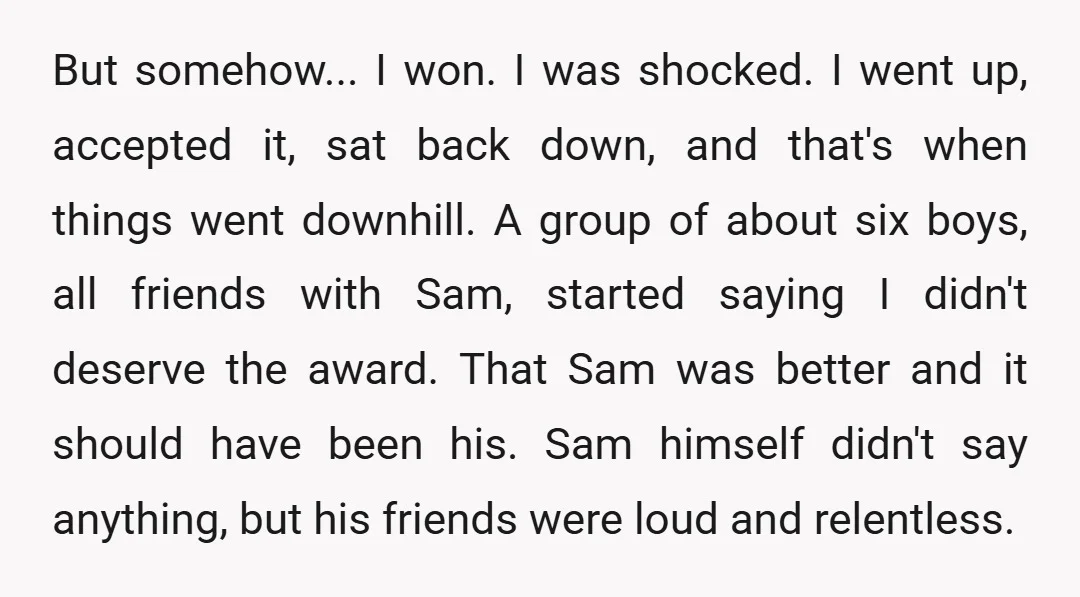 But somehow... I won. I was shocked. I went up, accepted it, sat back down, and that's when things went downhill. A group of about six boys, all friends with...