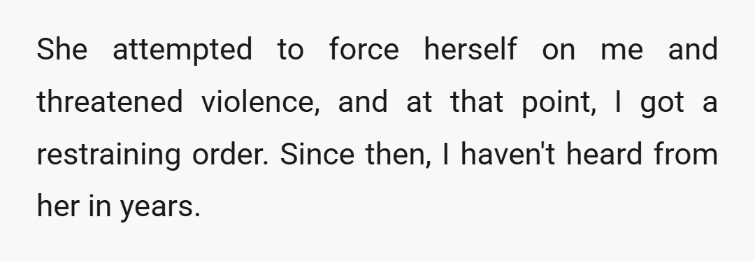 She attempted to force herself on me and threatened violence, and at that point, I got a restraining order. Since then, I haven't heard from her in years.