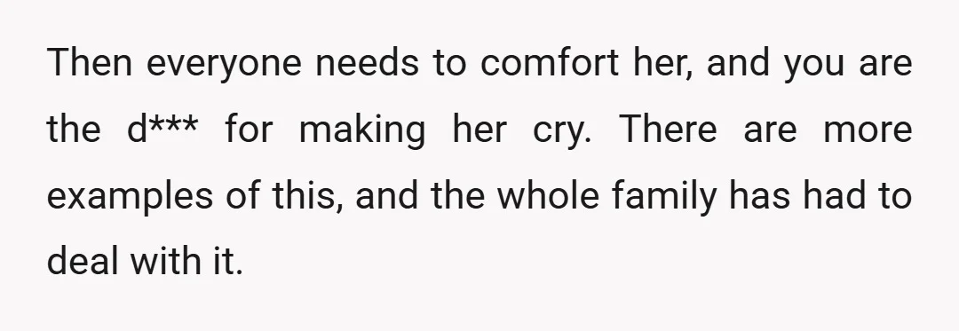 Then everyone needs to comfort her, and you are the d*** for making her cry. There are more examples of this, and the whole family has had to deal with...
