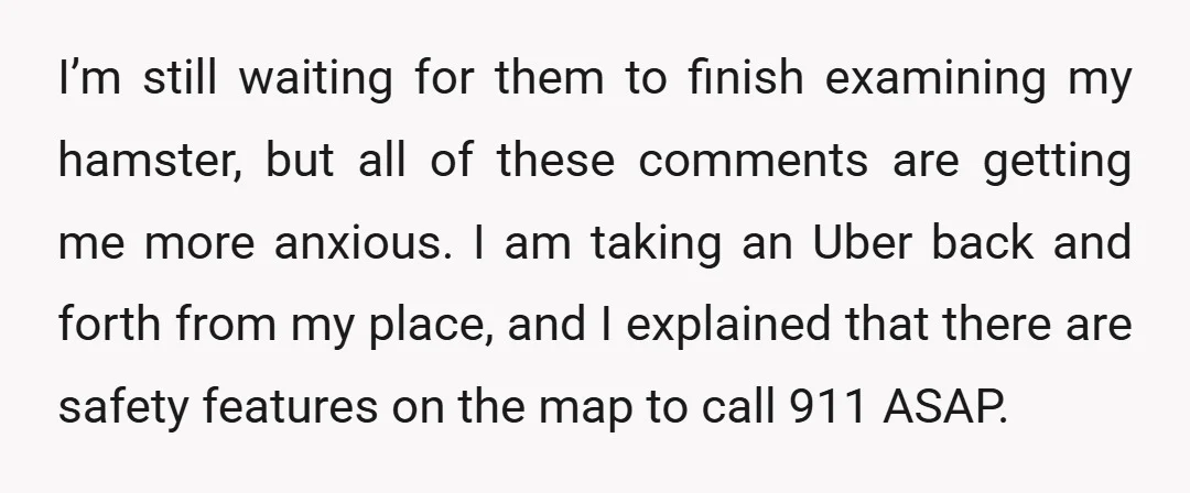 I’m still waiting for them to finish examining my hamster, but all of these comments are getting me more anxious. I am taking an Uber back and forth from my...