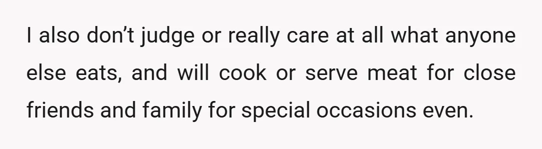I also don’t judge or really care at all what anyone else eats, and will cook or serve meat for close friends and family for special occasions even.
