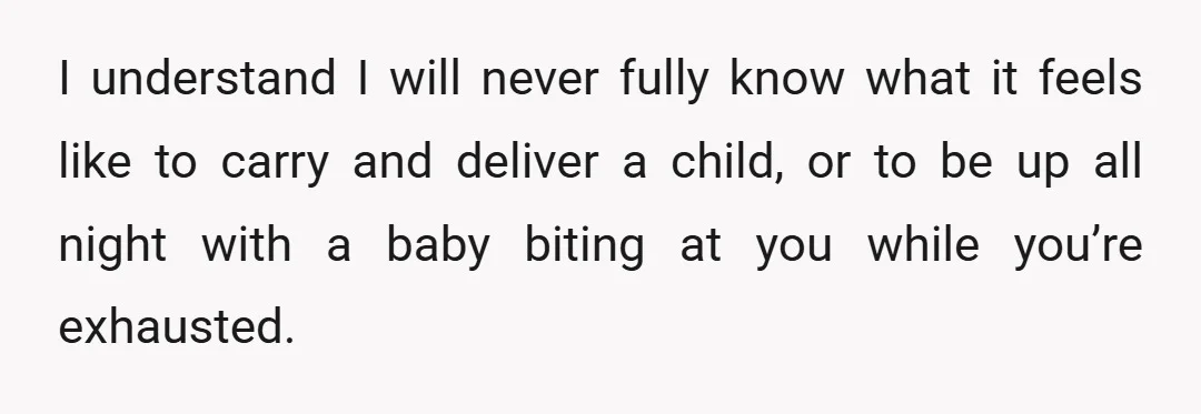 I understand I will never fully know what it feels like to carry and deliver a child, or to be up all night with a baby biting at you while...