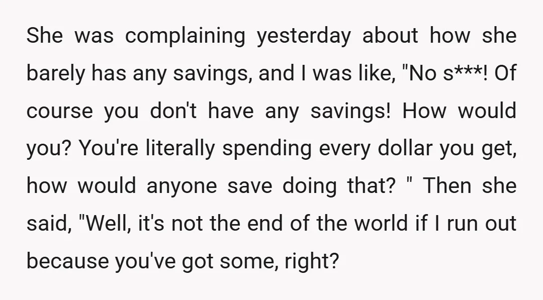She was complaining yesterday about how she barely has any savings, and I was like, "No s***! Of course you don't have any savings! How would you? You're literally spending...