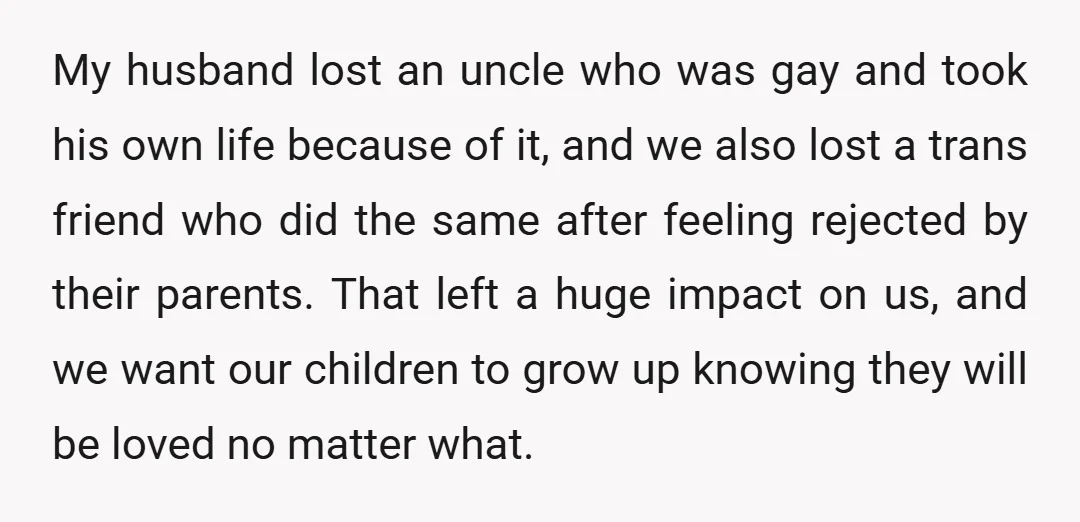 My husband lost an uncle who was gay and took his own life because of it, and we also lost a trans friend who did the same after feeling rejected...