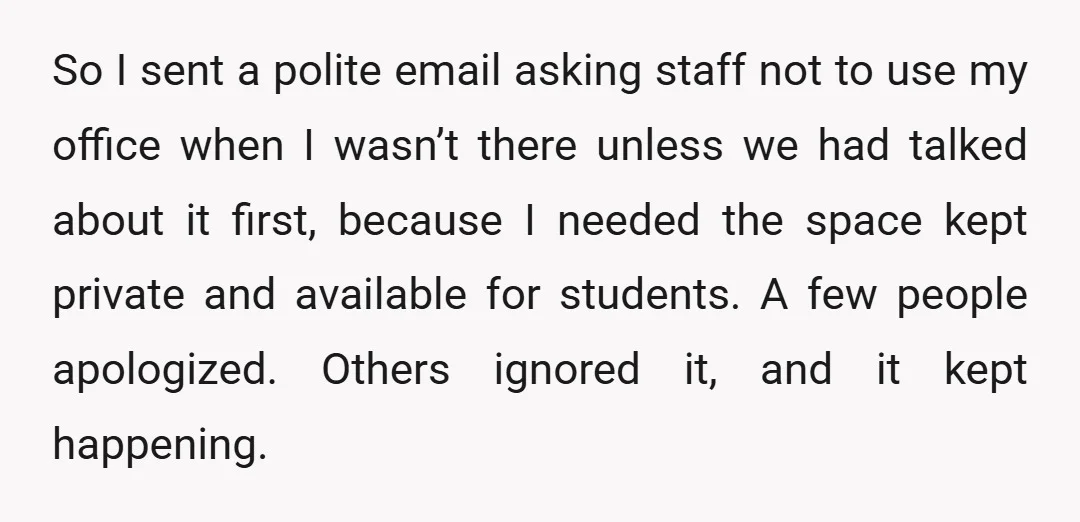 So I sent a polite email asking staff not to use my office when I wasn’t there unless we had talked about it first, because I needed the space kept...