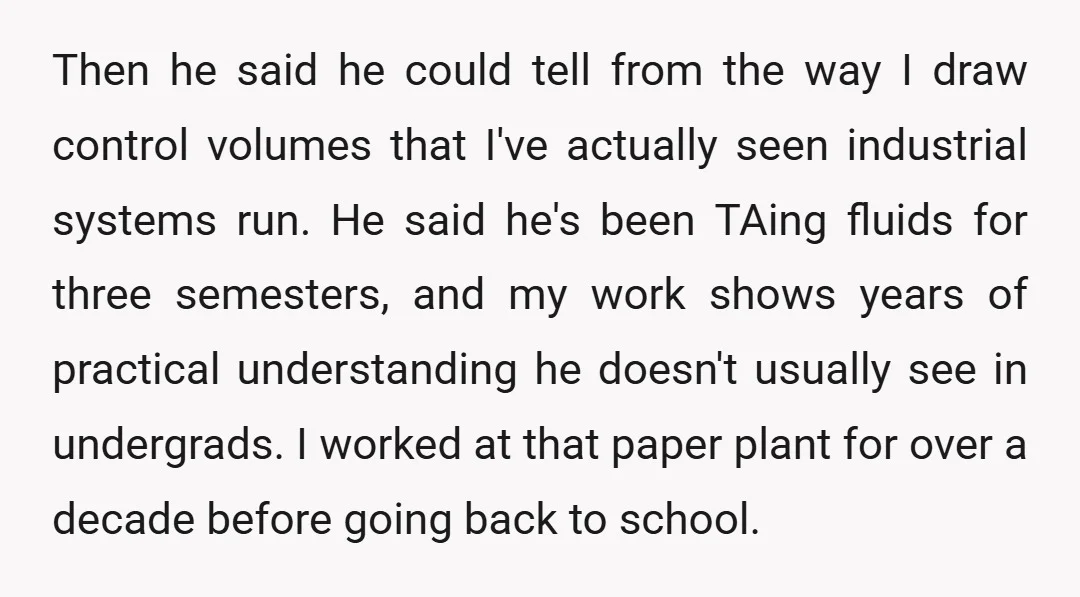 Then he said he could tell from the way I draw control volumes that I've actually seen industrial systems run. He said he's been TAing fluids for three semesters, and...