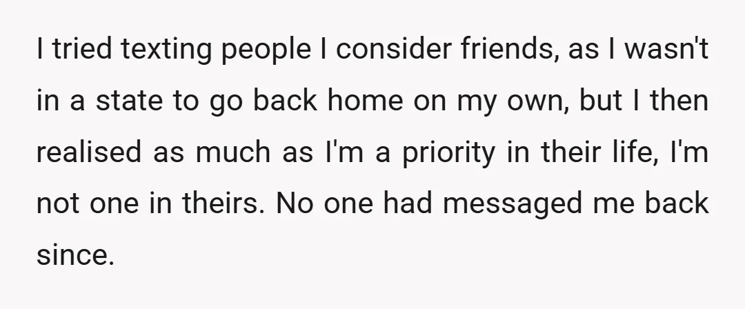 I tried texting people I consider friends, as I wasn't in a state to go back home on my own, but I then realised as much as I'm a priority...