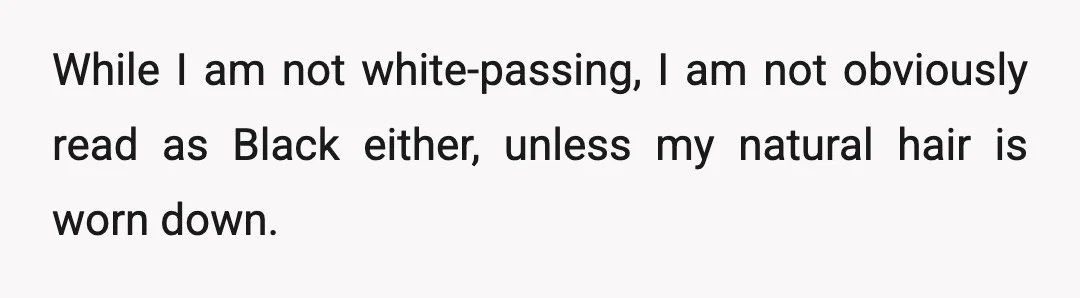 While I am not white-passing, I am not obviously read as Black either, unless my natural hair is worn down.
