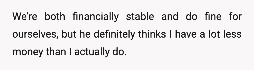 We’re both financially stable and do fine for ourselves, but he definitely thinks I have a lot less money than I actually do.