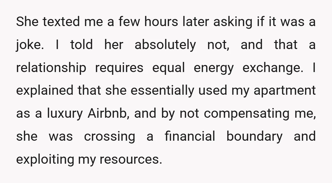 She texted me a few hours later asking if it was a joke. I told her absolutely not, and that a relationship requires equal energy exchange. I explained that she...
