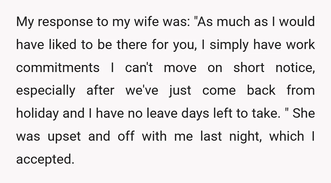My response to my wife was: "As much as I would have liked to be there for you, I simply have work commitments I can't move on short notice, especially...