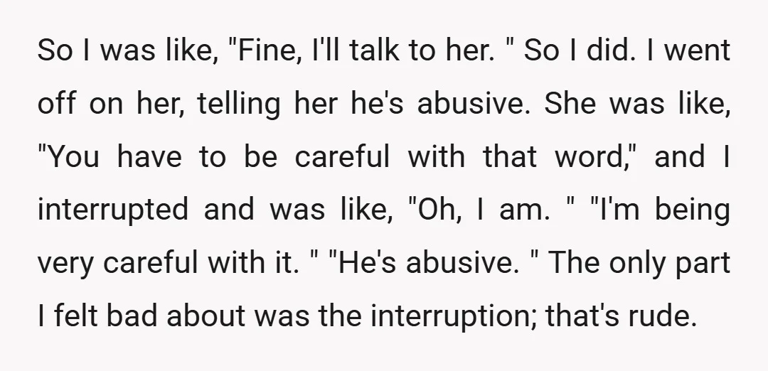 So I was like, "Fine, I'll talk to her. " So I did. I went off on her, telling her he's abusive. She was like, "You have to be careful...