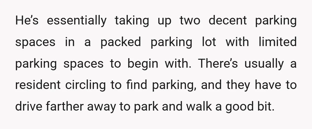 He’s essentially taking up two decent parking spaces in a packed parking lot with limited parking spaces to begin with. There’s usually a resident circling to find parking, and they...