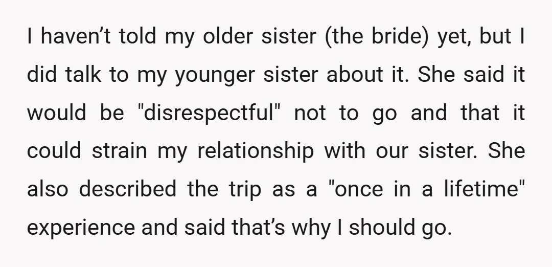 I haven’t told my older sister (the bride) yet, but I did talk to my younger sister about it. She said it would be "disrespectful" not to go and that...