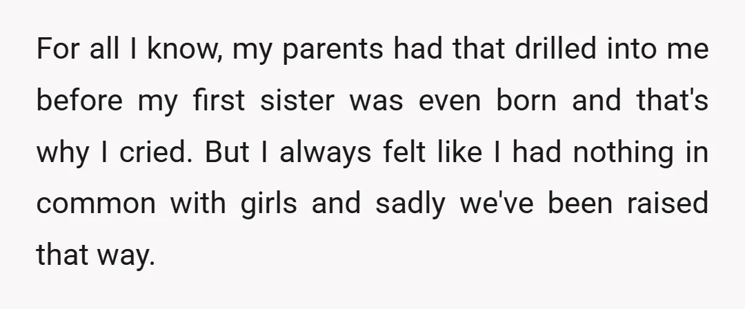 For all I know, my parents had that drilled into me before my first sister was even born and that's why I cried. But I always felt like I had...