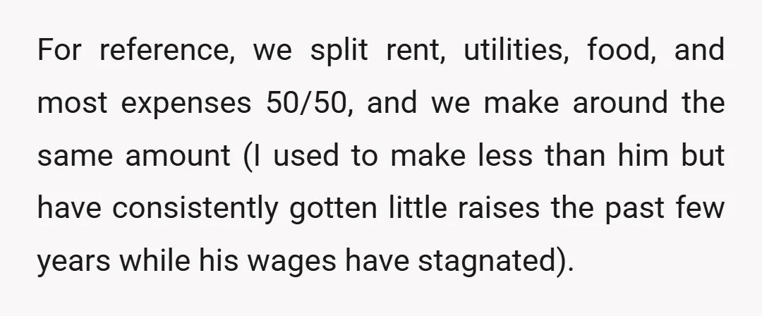 For reference, we split rent, utilities, food, and most expenses 50/50, and we make around the same amount (I used to make less than him but have consistently gotten little...